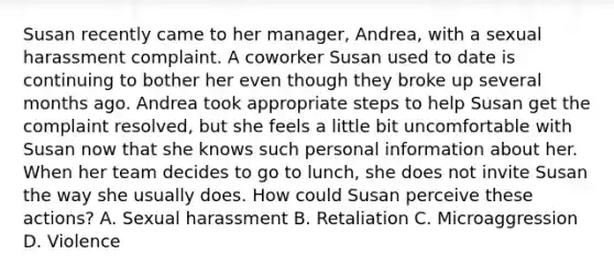 Susan recently came to her manager, Andrea, with a sexual harassment complaint. A coworker Susan used to date is continuing to bother her even though they broke up several months ago. Andrea took appropriate steps to help Susan get the complaint resolved, but she feels a little bit uncomfortable with Susan now that she knows such personal information about her. When her team decides to go to lunch, she does not invite Susan the way she usually does. How could Susan perceive these actions? A. Sexual harassment B. Retaliation C. Microaggression D. Violence