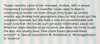 *Susan recently came to her manager, Andrea, with a sexual harassment complaint. A coworker Susan used to date is continuing to bother her even though they broke up several months ago. Andrea took appropriate steps to help Susan get the complaint resolved, but she feels a little bit uncomfortable with Susan now that she knows such personal information about her. When her team decides to go to lunch, she does not invite Susan the way she usually does. How could Susan perceive these actions?* A. Sexual harassment B. Retaliation C. Microaggression D. Violence