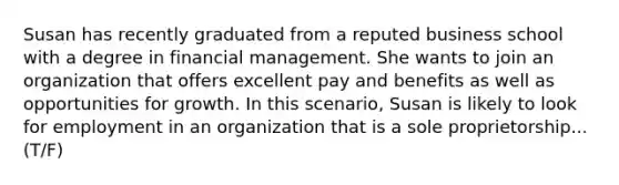 Susan has recently graduated from a reputed business school with a degree in financial management. She wants to join an organization that offers excellent pay and benefits as well as opportunities for growth. In this scenario, Susan is likely to look for employment in an organization that is a sole proprietorship...(T/F)