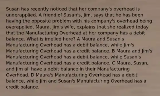 Susan has recently noticed that her company's overhead is underapplied. A friend of Susan's, Jim, says that he has been having the opposite problem with his company's overhead being overapplied. Maura, Jim's wife, explains that she realized today that the Manufacturing Overhead at her company has a debit balance. What is implied here? A Maura and Susan's Manufacturing Overhead has a debit balance, while Jim's Manufacturing Overhead has a credit balance. B Maura and Jim's Manufacturing Overhead has a debit balance, while Susan's Manufacturing Overhead has a credit balance. C Maura, Susan, and Jim all have a debit balance in their Manufacturing Overhead. D Maura's Manufacturing Overhead has a debit balance, while Jim and Susan's Manufacturing Overhead has a credit balance.