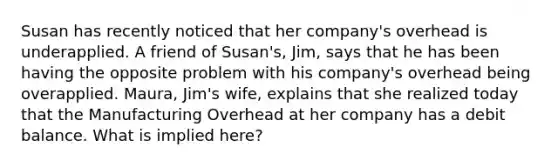 Susan has recently noticed that her company's overhead is underapplied. A friend of Susan's, Jim, says that he has been having the opposite problem with his company's overhead being overapplied. Maura, Jim's wife, explains that she realized today that the Manufacturing Overhead at her company has a debit balance. What is implied here?