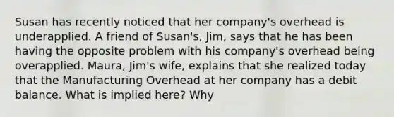 Susan has recently noticed that her company's overhead is underapplied. A friend of Susan's, Jim, says that he has been having the opposite problem with his company's overhead being overapplied. Maura, Jim's wife, explains that she realized today that the Manufacturing Overhead at her company has a debit balance. What is implied here? Why