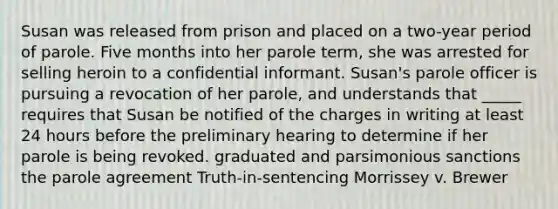 Susan was released from prison and placed on a two-year period of parole. Five months into her parole term, she was arrested for selling heroin to a confidential informant. Susan's parole officer is pursuing a revocation of her parole, and understands that _____ requires that Susan be notified of the charges in writing at least 24 hours before the preliminary hearing to determine if her parole is being revoked. graduated and parsimonious sanctions the parole agreement Truth-in-sentencing Morrissey v. Brewer