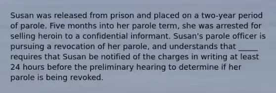 Susan was released from prison and placed on a two-year period of parole. Five months into her parole term, she was arrested for selling heroin to a confidential informant. Susan's parole officer is pursuing a revocation of her parole, and understands that _____ requires that Susan be notified of the charges in writing at least 24 hours before the preliminary hearing to determine if her parole is being revoked.