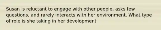 Susan is reluctant to engage with other people, asks few questions, and rarely interacts with her environment. What type of role is she taking in her development