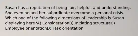 Susan has a reputation of being fair, helpful, and understanding. She even helped her subordinate overcome a personal crisis. Which one of the following dimensions of leadership is Susan displaying here?A) ConsiderationB) Initiating structureC) Employee orientationD) Task orientation