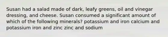 Susan had a salad made of dark, leafy greens, oil and vinegar dressing, and cheese. Susan consumed a significant amount of which of the following minerals? potassium and iron calcium and potassium iron and zinc zinc and sodium