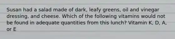Susan had a salad made of dark, leafy greens, oil and vinegar dressing, and cheese. Which of the following vitamins would not be found in adequate quantities from this lunch? Vitamin K, D, A, or E