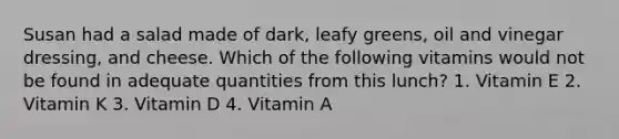 Susan had a salad made of dark, leafy greens, oil and vinegar dressing, and cheese. Which of the following vitamins would not be found in adequate quantities from this lunch? 1. Vitamin E 2. Vitamin K 3. Vitamin D 4. Vitamin A