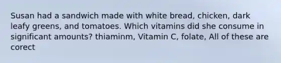 Susan had a sandwich made with white bread, chicken, dark leafy greens, and tomatoes. Which vitamins did she consume in significant amounts? thiaminm, Vitamin C, folate, All of these are corect