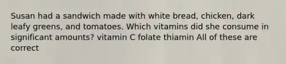 Susan had a sandwich made with white bread, chicken, dark leafy greens, and tomatoes. Which vitamins did she consume in significant amounts? vitamin C folate thiamin All of these are correct