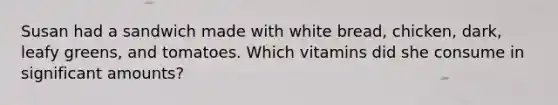 Susan had a sandwich made with white bread, chicken, dark, leafy greens, and tomatoes. Which vitamins did she consume in significant amounts?