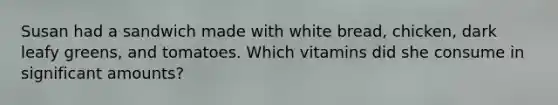 Susan had a sandwich made with white bread, chicken, dark leafy greens, and tomatoes. Which vitamins did she consume in significant amounts?