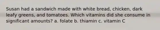 Susan had a sandwich made with white bread, chicken, dark leafy greens, and tomatoes. Which vitamins did she consume in significant amounts? a. folate b. thiamin c. vitamin C