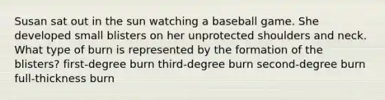 Susan sat out in the sun watching a baseball game. She developed small blisters on her unprotected shoulders and neck. What type of burn is represented by the formation of the blisters? first-degree burn third-degree burn second-degree burn full-thickness burn