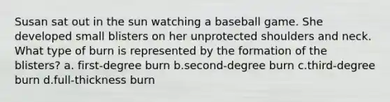 Susan sat out in the sun watching a baseball game. She developed small blisters on her unprotected shoulders and neck. What type of burn is represented by the formation of the blisters? a. first-degree burn b.second-degree burn c.third-degree burn d.full-thickness burn