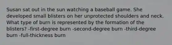 Susan sat out in the sun watching a baseball game. She developed small blisters on her unprotected shoulders and neck. What type of burn is represented by the formation of the blisters? -first-degree burn -second-degree burn -third-degree burn -full-thickness burn