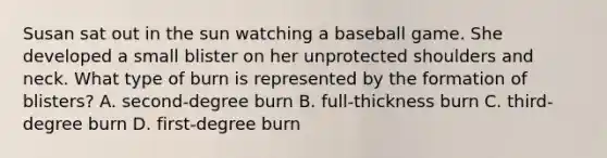 Susan sat out in the sun watching a baseball game. She developed a small blister on her unprotected shoulders and neck. What type of burn is represented by the formation of blisters? A. second-degree burn B. full-thickness burn C. third-degree burn D. first-degree burn