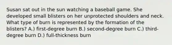 Susan sat out in the sun watching a baseball game. She developed small blisters on her unprotected shoulders and neck. What type of burn is represented by the formation of the blisters? A.) first-degree burn B.) second-degree burn C.) third-degree burn D.) full-thickness burn