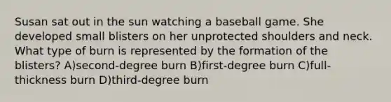 Susan sat out in the sun watching a baseball game. She developed small blisters on her unprotected shoulders and neck. What type of burn is represented by the formation of the blisters? A)second-degree burn B)first-degree burn C)full-thickness burn D)third-degree burn