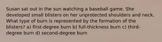 Susan sat out in the sun watching a baseball game. She developed small blisters on her unprotected shoulders and neck. What type of burn is represented by the formation of the blisters? a) first-degree burn b) full-thickness burn c) third-degree burn d) second-degree burn