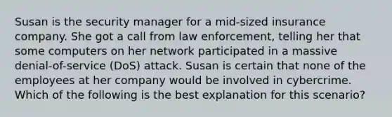 Susan is the security manager for a mid-sized insurance company. She got a call from law enforcement, telling her that some computers on her network participated in a massive denial-of-service (DoS) attack. Susan is certain that none of the employees at her company would be involved in cybercrime. Which of the following is the best explanation for this scenario?