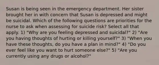 Susan is being seen in the emergency department. Her sister brought her in with concern that Susan is depressed and might be suicidal. Which of the following questions are priorities for the nurse to ask when assessing for suicide risk? Select all that apply. 1) "Why are you feeling depressed and suicidal?" 2) "Are you having thoughts of hurting or killing yourself?" 3) "When you have these thoughts, do you have a plan in mind?" 4) "Do you ever feel like you want to hurt someone else?" 5) "Are you currently using any drugs or alcohol?"