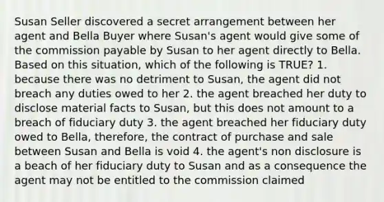 Susan Seller discovered a secret arrangement between her agent and Bella Buyer where Susan's agent would give some of the commission payable by Susan to her agent directly to Bella. Based on this situation, which of the following is TRUE? 1. because there was no detriment to Susan, the agent did not breach any duties owed to her 2. the agent breached her duty to disclose material facts to Susan, but this does not amount to a breach of fiduciary duty 3. the agent breached her fiduciary duty owed to Bella, therefore, the contract of purchase and sale between Susan and Bella is void 4. the agent's non disclosure is a beach of her fiduciary duty to Susan and as a consequence the agent may not be entitled to the commission claimed