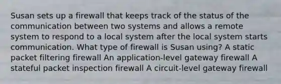 Susan sets up a firewall that keeps track of the status of the communication between two systems and allows a remote system to respond to a local system after the local system starts communication. What type of firewall is Susan using? A static packet filtering firewall An application-level gateway firewall A stateful packet inspection firewall A circuit-level gateway firewall