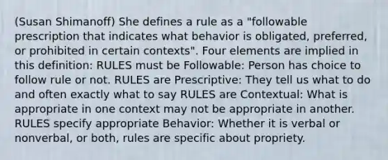 (Susan Shimanoff) She defines a rule as a "followable prescription that indicates what behavior is obligated, preferred, or prohibited in certain contexts". Four elements are implied in this definition: RULES must be Followable: Person has choice to follow rule or not. RULES are Prescriptive: They tell us what to do and often exactly what to say RULES are Contextual: What is appropriate in one context may not be appropriate in another. RULES specify appropriate Behavior: Whether it is verbal or nonverbal, or both, rules are specific about propriety.