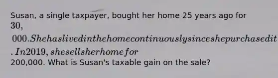 Susan, a single taxpayer, bought her home 25 years ago for 30,000. She has lived in the home continuously since she purchased it. In 2019, she sells her home for200,000. What is Susan's taxable gain on the sale?