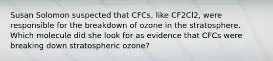 Susan Solomon suspected that CFCs, like CF2Cl2, were responsible for the breakdown of ozone in the stratosphere. Which molecule did she look for as evidence that CFCs were breaking down stratospheric ozone?