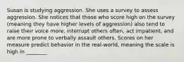 Susan is studying aggression. She uses a survey to assess aggression. She notices that those who score high on the survey (meaning they have higher levels of aggression) also tend to raise their voice more, interrupt others often, act impatient, and are more prone to verbally assault others. Scores on her measure predict behavior in the real-world, meaning the scale is high in ________