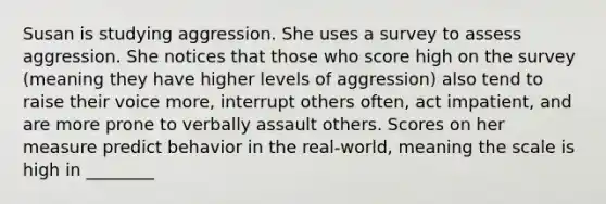 Susan is studying aggression. She uses a survey to assess aggression. She notices that those who score high on the survey (meaning they have higher levels of aggression) also tend to raise their voice more, interrupt others often, act impatient, and are more prone to verbally assault others. Scores on her measure predict behavior in the real-world, meaning the scale is high in ________