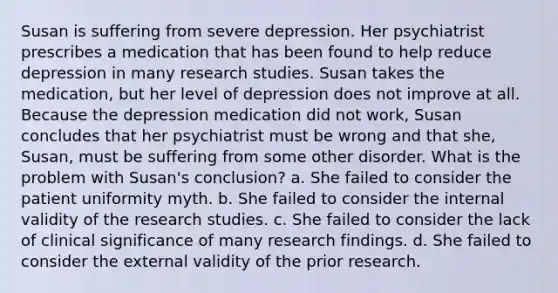 Susan is suffering from severe depression. Her psychiatrist prescribes a medication that has been found to help reduce depression in many research studies. Susan takes the medication, but her level of depression does not improve at all. Because the depression medication did not work, Susan concludes that her psychiatrist must be wrong and that she, Susan, must be suffering from some other disorder. What is the problem with Susan's conclusion? a. She failed to consider the patient uniformity myth. b. She failed to consider the internal validity of the research studies. c. She failed to consider the lack of clinical significance of many research findings. d. She failed to consider the external validity of the prior research.