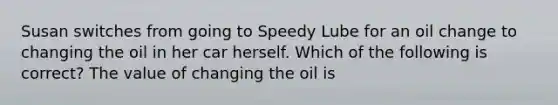 Susan switches from going to Speedy Lube for an oil change to changing the oil in her car herself. Which of the following is correct? The value of changing the oil is