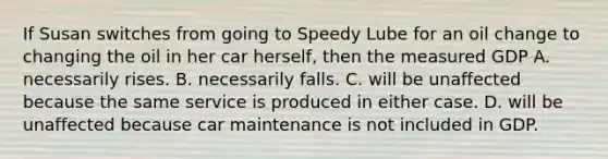 If Susan switches from going to Speedy Lube for an oil change to changing the oil in her car herself, then the measured GDP A. necessarily rises. B. necessarily falls. C. will be unaffected because the same service is produced in either case. D. will be unaffected because car maintenance is not included in GDP.