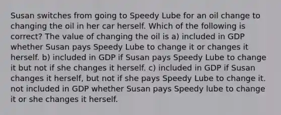 Susan switches from going to Speedy Lube for an oil change to changing the oil in her car herself. Which of the following is correct? The value of changing the oil is a) included in GDP whether Susan pays Speedy Lube to change it or changes it herself. b) included in GDP if Susan pays Speedy Lube to change it but not if she changes it herself. c) included in GDP if Susan changes it herself, but not if she pays Speedy Lube to change it. not included in GDP whether Susan pays Speedy lube to change it or she changes it herself.