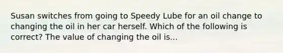 Susan switches from going to Speedy Lube for an oil change to changing the oil in her car herself. Which of the following is correct? The value of changing the oil is...