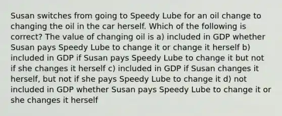 Susan switches from going to Speedy Lube for an oil change to changing the oil in the car herself. Which of the following is correct? The value of changing oil is a) included in GDP whether Susan pays Speedy Lube to change it or change it herself b) included in GDP if Susan pays Speedy Lube to change it but not if she changes it herself c) included in GDP if Susan changes it herself, but not if she pays Speedy Lube to change it d) not included in GDP whether Susan pays Speedy Lube to change it or she changes it herself