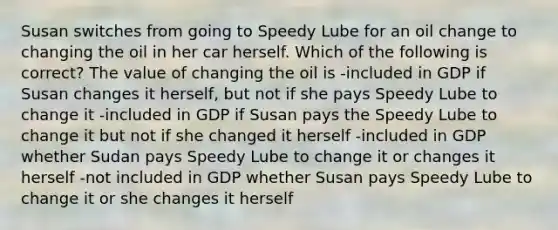 Susan switches from going to Speedy Lube for an oil change to changing the oil in her car herself. Which of the following is correct? The value of changing the oil is -included in GDP if Susan changes it herself, but not if she pays Speedy Lube to change it -included in GDP if Susan pays the Speedy Lube to change it but not if she changed it herself -included in GDP whether Sudan pays Speedy Lube to change it or changes it herself -not included in GDP whether Susan pays Speedy Lube to change it or she changes it herself