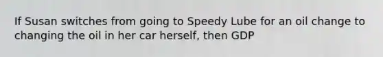 If Susan switches from going to Speedy Lube for an oil change to changing the oil in her car herself, then GDP