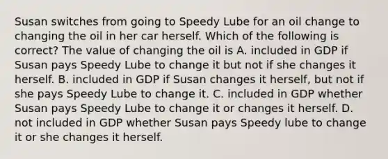 Susan switches from going to Speedy Lube for an oil change to changing the oil in her car herself. Which of the following is correct? The value of changing the oil is A. included in GDP if Susan pays Speedy Lube to change it but not if she changes it herself. B. included in GDP if Susan changes it herself, but not if she pays Speedy Lube to change it. C. included in GDP whether Susan pays Speedy Lube to change it or changes it herself. D. not included in GDP whether Susan pays Speedy lube to change it or she changes it herself.