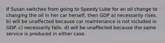 If Susan switches from going to Speedy Lube for an oil change to changing the oil in her car herself, then GDP a) necessarily rises. b) will be unaffected because car maintenance is not included in GDP. c) necessarily falls. d) will be unaffected because the same service is produced in either case.