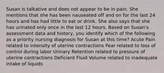 Susan is talkative and does not appear to be in pain. She mentions that she has been nauseated off and on for the last 24 hours and has had little to eat or drink. She also says that she has urinated only once in the last 12 hours. Based on Susan's assessment data and history, you identify which of the following as a priority nursing diagnosis for Susan at this time? Acute Pain related to intensity of uterine contractions Fear related to loss of control during labor Urinary Retention related to pressure of uterine contractions Deficient Fluid Volume related to inadequate intake of liquids