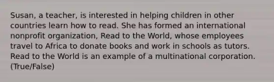 Susan, a teacher, is interested in helping children in other countries learn how to read. She has formed an international nonprofit organization, Read to the World, whose employees travel to Africa to donate books and work in schools as tutors. Read to the World is an example of a multinational corporation. (True/False)