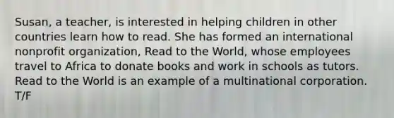 Susan, a teacher, is interested in helping children in other countries learn how to read. She has formed an international nonprofit organization, Read to the World, whose employees travel to Africa to donate books and work in schools as tutors. Read to the World is an example of a multinational corporation. T/F