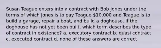 Susan Teague enters into a contract with Bob Jones under the terms of which Jones is to pay Teague 10,000 and Teague is to build a garage, repair a boat, and build a doghouse. If the doghouse has not yet been built, which term describes the type of contract in existence? a. executory contract b. quasi contract c. executed contract d. none of these answers are correct