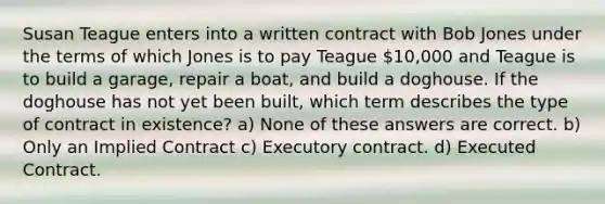 Susan Teague enters into a written contract with Bob Jones under the terms of which Jones is to pay Teague 10,000 and Teague is to build a garage, repair a boat, and build a doghouse. If the doghouse has not yet been built, which term describes the type of contract in existence? a) None of these answers are correct. b) Only an Implied Contract c) Executory contract. d) Executed Contract.