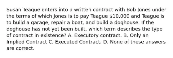 Susan Teague enters into a written contract with Bob Jones under the terms of which Jones is to pay Teague 10,000 and Teague is to build a garage, repair a boat, and build a doghouse. If the doghouse has not yet been built, which term describes the type of contract in existence? A. Executory contract. B. Only an Implied Contract C. Executed Contract. D. None of these answers are correct.